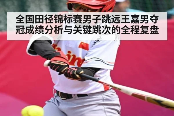 全国田径锦标赛男子跳远王嘉男夺冠成绩分析与关键跳次的全程复盘（kaiyun）