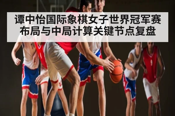 谭中怡国际象棋女子世界冠军赛布局与中局计算关键节点复盘（kaiyun）