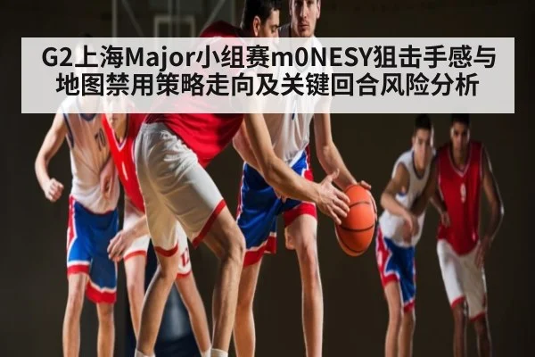 G2上海Major小组赛m0NESY狙击手感与地图禁用策略走向及关键回合风险分析
