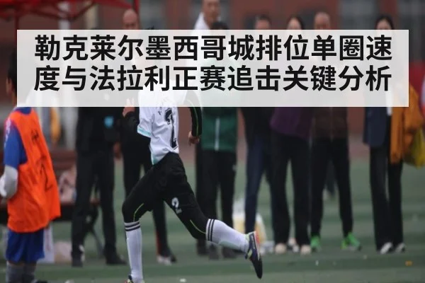 勒克莱尔墨西哥城排位单圈速度与法拉利正赛追击关键分析