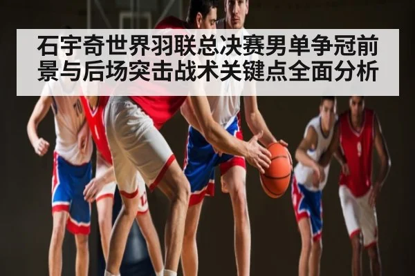 石宇奇世界羽联总决赛男单争冠前景与后场突击战术关键点全面分析